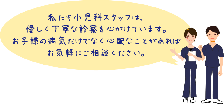 私たち小児科スタッフは、優しく丁寧な診察を心がけています。お子様の病気だけでなく心配なことがあれば気軽にご相談ください